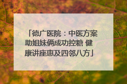 德广医院：中医方案助姐妹俩成功控糖 健康讲座惠及四邻八方