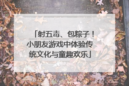 射五毒、包粽子！小朋友游戏中体验传统文化与童趣欢乐