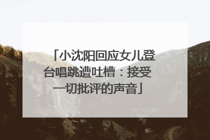 小沈阳回应女儿登台唱跳遭吐槽：接受一切批评的声音