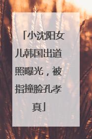 小沈阳女儿韩国出道照曝光，被指撞脸孔孝真