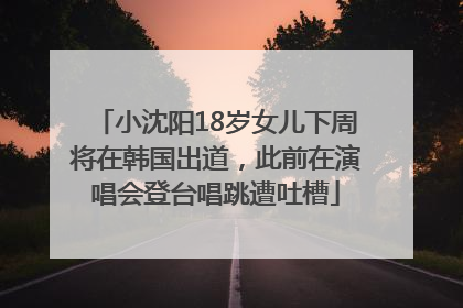 小沈阳18岁女儿下周将在韩国出道，此前在演唱会登台唱跳遭吐槽