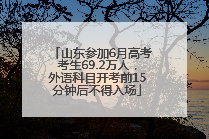山东参加6月高考考生69.2万人，外语科目开考前15分钟后不得入场