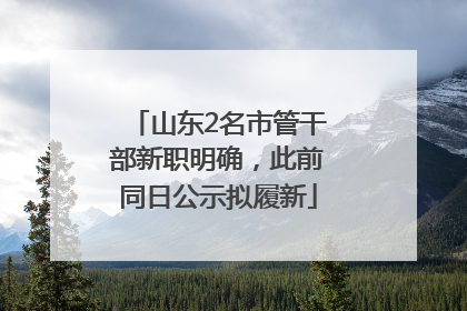 山东2名市管干部新职明确，此前同日公示拟履新