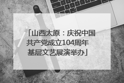 山西太原：庆祝中国共产党成立104周年基层文艺展演举办