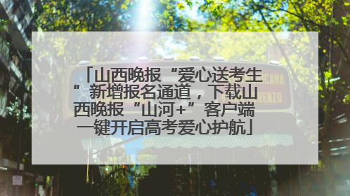 山西晚报“爱心送考生”新增报名通道，下载山西晚报“山河+”客户端一键开启高考爱心护航
