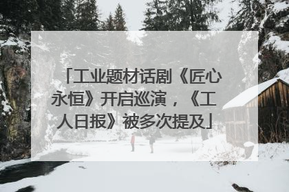 工业题材话剧《匠心永恒》开启巡演，《工人日报》被多次提及