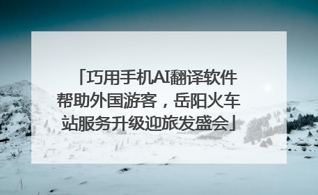 巧用手机AI翻译软件帮助外国游客，岳阳火车站服务升级迎旅发盛会