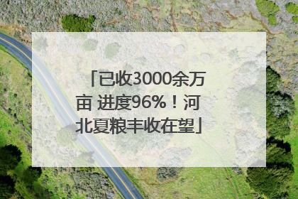 已收3000余万亩 进度96%！河北夏粮丰收在望