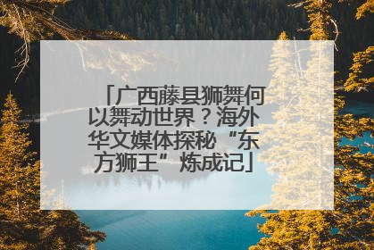 广西藤县狮舞何以舞动世界？海外华文媒体探秘“东方狮王”炼成记