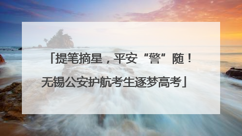 提笔摘星，平安“警”随！无锡公安护航考生逐梦高考