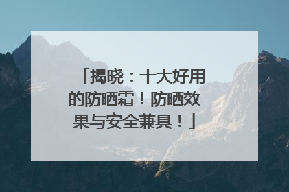 揭晓：十大好用的防晒霜！防晒效果与安全兼具！