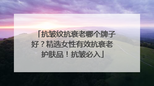 抗皱纹抗衰老哪个牌子好？精选女性有效抗衰老护肤品！抗皱必入