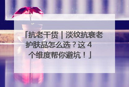 抗老干货｜淡纹抗衰老护肤品怎么选？这 4 个维度帮你避坑！