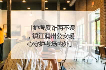 护考反诈两不误，镇江润州公安暖心守护考场内外