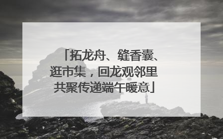 拓龙舟、缝香囊、逛市集，回龙观邻里共聚传递端午暖意