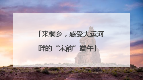 来桐乡，感受大运河畔的“宋韵”端午