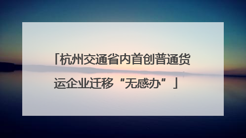 杭州交通省内首创普通货运企业迁移“无感办”