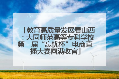 教育高质量发展看山西：大同师范高等专科学校第一届“忘忧杯”电商直播大赛圆满收官