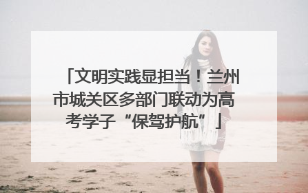 文明实践显担当！兰州市城关区多部门联动为高考学子“保驾护航”