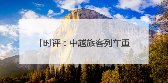 时评：中越旅客列车重启，跨越山海共赴未来