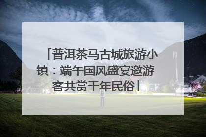 普洱茶马古城旅游小镇：端午国风盛宴邀游客共赏千年民俗
