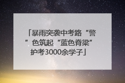 暴雨突袭中考路“警”色筑起“蓝色脊梁”护考3000余学子