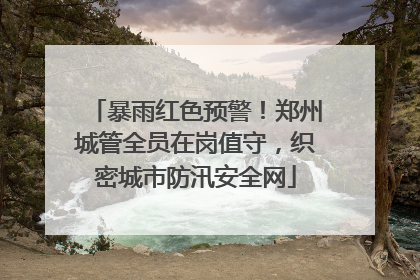 暴雨红色预警！郑州城管全员在岗值守，织密城市防汛安全网