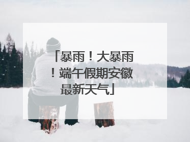 暴雨！大暴雨！端午假期安徽最新天气