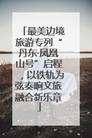 最美边境旅游专列“丹东·凤凰山号”启程，以铁轨为弦奏响文旅融合新乐章