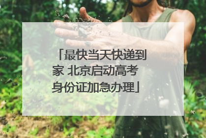 最快当天快递到家 北京启动高考身份证加急办理