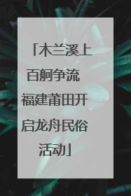 木兰溪上百舸争流 福建莆田开启龙舟民俗活动