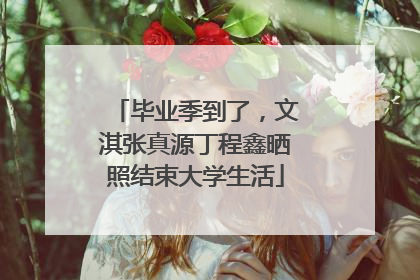 毕业季到了，文淇张真源丁程鑫晒照结束大学生活