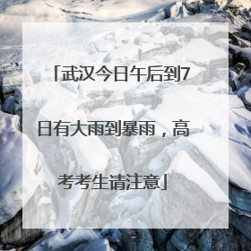 武汉今日午后到7日有大雨到暴雨，高考考生请注意