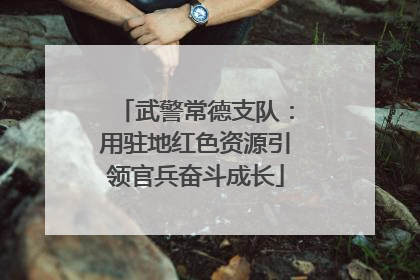 武警常德支队：用驻地红色资源引领官兵奋斗成长