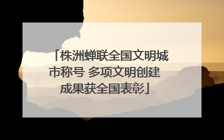 株洲蝉联全国文明城市称号 多项文明创建成果获全国表彰