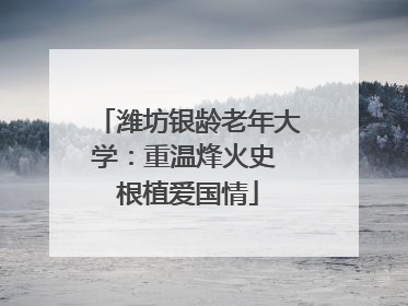 潍坊银龄老年大学：重温烽火史 根植爱国情
