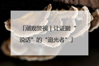 潮观警视｜让证据“说话”的“追光者”