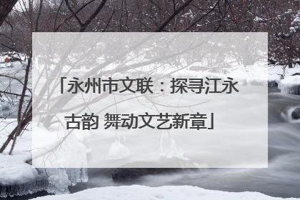 永州市文联：探寻江永古韵 舞动文艺新章