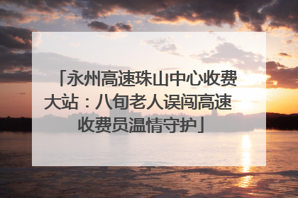 永州高速珠山中心收费大站：八旬老人误闯高速 收费员温情守护
