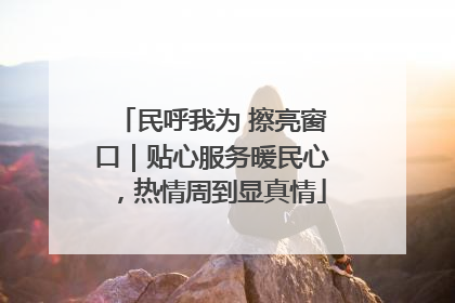民呼我为 擦亮窗口｜贴心服务暖民心，热情周到显真情