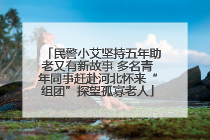民警小艾坚持五年助老又有新故事 多名青年同事赶赴河北怀来“组团”探望孤寡老人