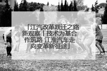 江汽改革跃迁之路新观察丨技术为基合作筑路 江淮汽车走向变革新征途