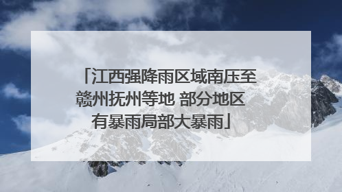江西强降雨区域南压至赣州抚州等地 部分地区有暴雨局部大暴雨