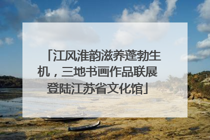 江风淮韵滋养蓬勃生机，三地书画作品联展登陆江苏省文化馆