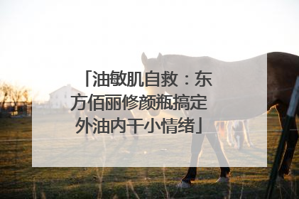 油敏肌自救：东方佰丽修颜瓶搞定外油内干小情绪