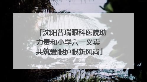 沈阳普瑞眼科医院助力贵和小学六一义卖 共筑爱眼护眼新风尚