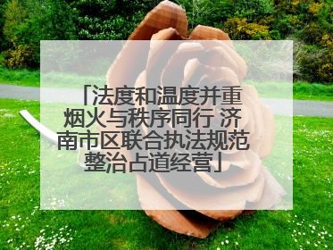 法度和温度并重 烟火与秩序同行 济南市区联合执法规范整治占道经营