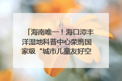海南唯一！海口潭丰洋湿地科普中心荣膺国家级“城市儿童友好空间建设园区”称号