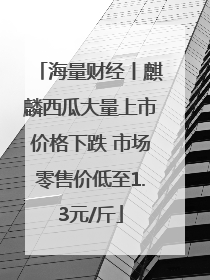 海量财经丨麒麟西瓜大量上市价格下跌 市场零售价低至1.3元/斤