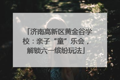 济南高新区黄金谷学校：亲子“童”乐会，解锁六一缤纷玩法